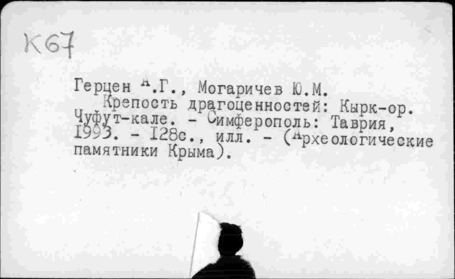 ﻿К<б^
Герцен Л.Г., Могаричев Ю.М.
Крепость драгоценностей: Кырк-ор. йЖТ~кат?’ " ^имФеРополь: Таврия,
- 128с., илл. - (Археологические памятники Крыма).